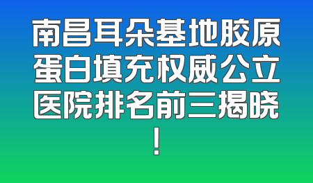 南昌耳朵基地胶原蛋白填充权威公立医院排名前三揭晓！