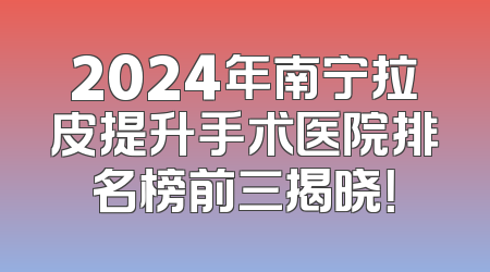 2024年南宁拉皮提升手术医院排名榜前三揭晓！