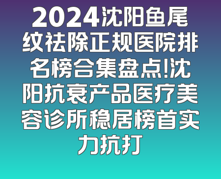 2024沈阳鱼尾纹祛除正规医院排名榜合集盘点！沈阳抗衰产品医疗美容诊所稳居榜首实力抗打