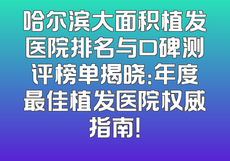 哈尔滨大面积植发医院排名与口碑测评榜单揭晓：年度最佳植发医院权威指南！