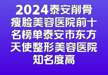 2024泰安削骨瘦脸美容医院前十名榜单泰安市东方天使整形美容医院知名度高