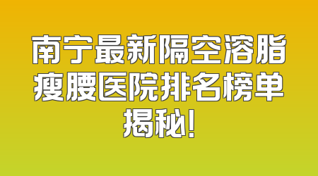 南宁最新隔空溶脂瘦腰医院排名榜单揭秘！