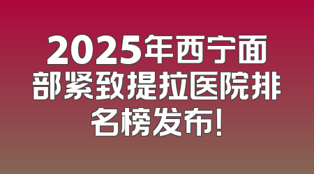 2025年西宁面部紧致提拉医院排名榜发布！