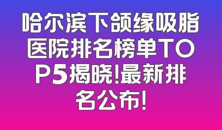 哈尔滨下颌缘吸脂医院排名榜单TOP5揭晓！最新排名公布！