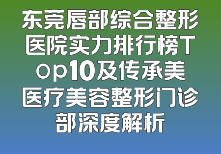 东莞唇部综合整形医院实力排行榜Top10及传承美医疗美容整形门诊部深度解析