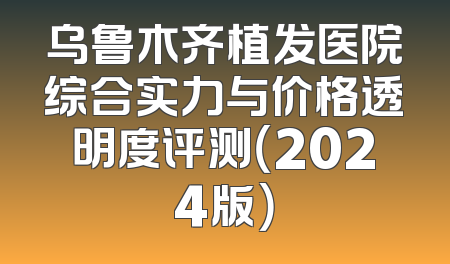 乌鲁木齐植发医院综合实力与价格透明度评测（2024版）