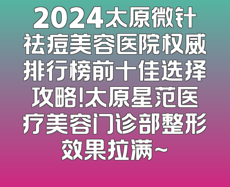 2024太原微针祛痘美容医院权威排行榜前十佳选择攻略！太原星范医疗美容门诊部整形效果拉满~