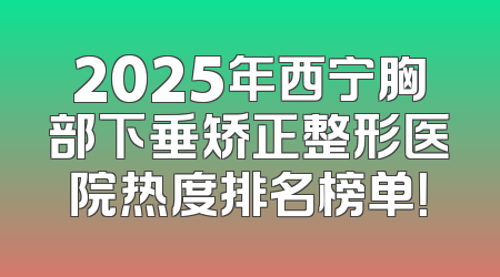 2025年西宁胸部下垂矫正整形医院热度排名榜单！
