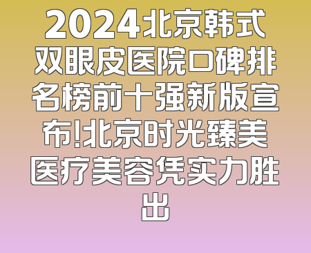 2024北京韩式双眼皮医院口碑排名榜前十强新版宣布！北京时光臻美医疗美容凭实力胜出