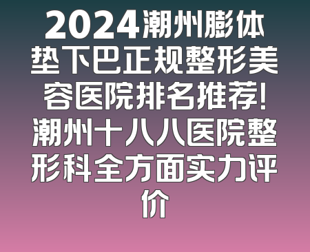 2024潮州膨体垫下巴正规整形美容医院排名推荐！潮州十八八医院整形科全方面实力评价