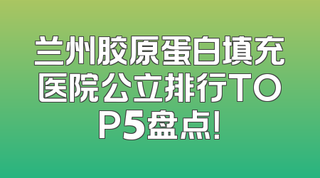 兰州胶原蛋白填充医院公立排行TOP5盘点！