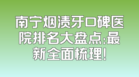 南宁烟渍牙口碑医院排名大盘点：最新全面梳理！
