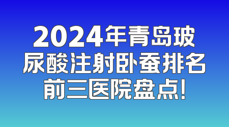 2024年青岛玻尿酸注射卧蚕排名前三医院盘点！