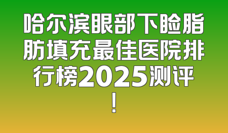 哈尔滨眼部下睑脂肪填充最佳医院排行榜2025测评！