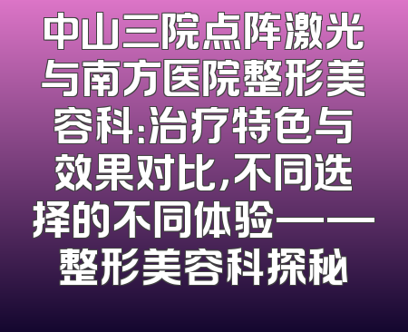 中山三院点阵激光与南方医院整形美容科：治疗特色与效果对比，不同选择的不同体验——整形美容科探秘
