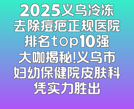 2025义乌冷冻去除痘疤正规医院排名top10强大咖揭秘！义乌市妇幼保健院皮肤科凭实力胜出