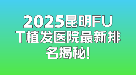 2025昆明FUT植发医院最新排名揭秘！