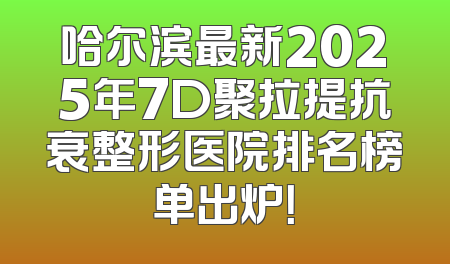 哈尔滨最新2025年7D聚拉提抗衰整形医院排名榜单出炉！