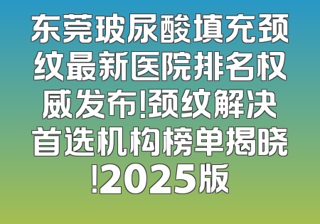 东莞玻尿酸填充颈纹最新医院排名权威发布！颈纹解决首选机构榜单揭晓！2025版