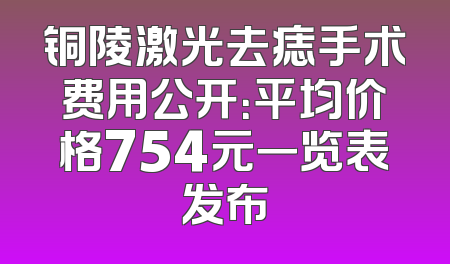 铜陵激光去痣手术费用公开：平均价格754元一览表发布