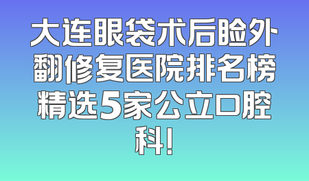 大连眼袋术后睑外翻修复医院排名榜精选5家公立口腔科!
