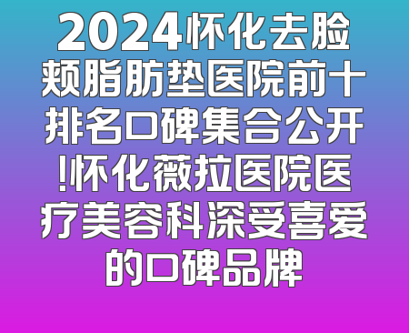 2024怀化去脸颊脂肪垫医院前十排名口碑集合公开！怀化薇拉医院医疗美容科深受喜爱的口碑品牌