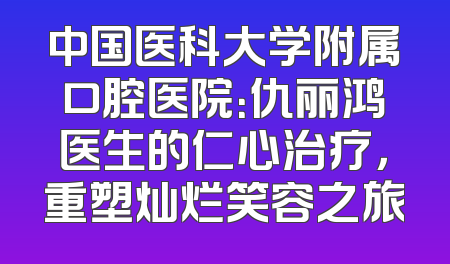中国医科大学附属口腔医院：仇丽鸿医生的仁心治疗，重塑灿烂笑容之旅