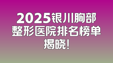 2025银川胸部整形医院排名榜单揭晓！