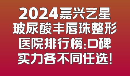 2024嘉兴艺星玻尿酸丰唇珠整形医院排行榜：口碑实力各不同任选！
