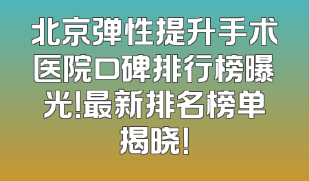 北京弹性提升手术医院口碑排行榜曝光！最新排名榜单揭晓！