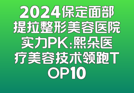 2024保定面部提拉整形美容医院实力PK：熙朵医疗美容技术领跑TOP10
