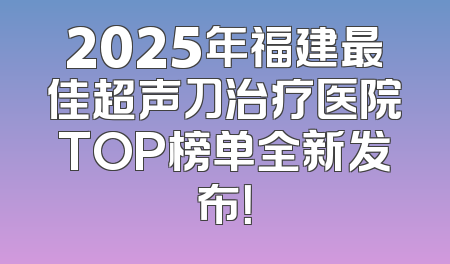 2025年福建最佳超声刀治疗医院TOP榜单全新发布！