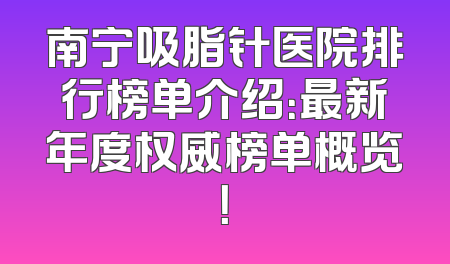 南宁吸脂针医院排行榜单介绍：最新年度权威榜单概览！
