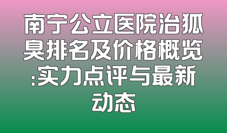 南宁公立医院治狐臭排名及价格概览：实力点评与最新动态