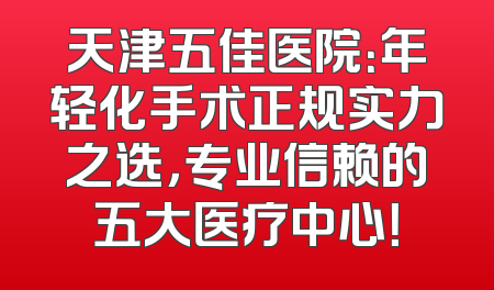 天津五佳医院：年轻化手术正规实力之选，专业信赖的五大医疗中心！