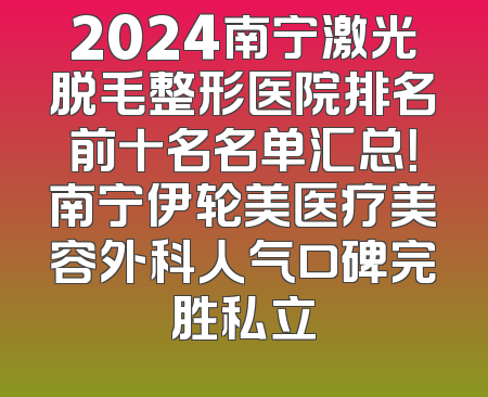 2024南宁激光脱毛整形医院排名前十名名单汇总！南宁伊轮美医疗美容外科人气口碑完胜私立