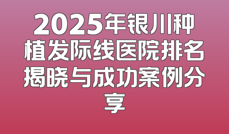 2025年银川种植发际线医院排名揭晓与成功案例分享
