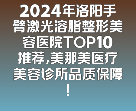 2024年洛阳手臂激光溶脂整形美容医院TOP10推荐，美那美医疗美容诊所品质保障！