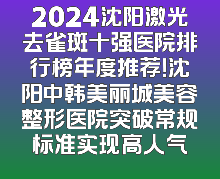 2024沈阳激光去雀斑十强医院排行榜年度推荐！沈阳中韩美丽城美容整形医院突破常规标准实现高人气