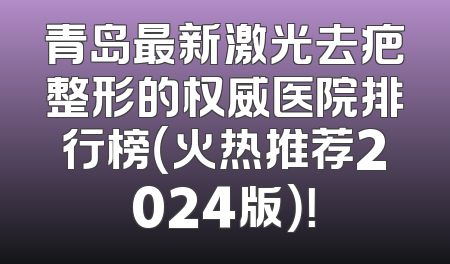 青岛最新激光去疤整形的权威医院排行榜（火热推荐2024版）！