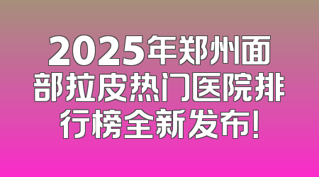 2025年郑州面部拉皮热门医院排行榜全新发布！