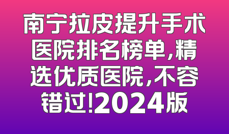 南宁拉皮提升手术医院排名榜单，精选优质医院，不容错过！2024版