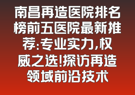 南昌再造医院排名榜前五医院最新推荐：专业实力，权威之选！探访再造领域前沿技术