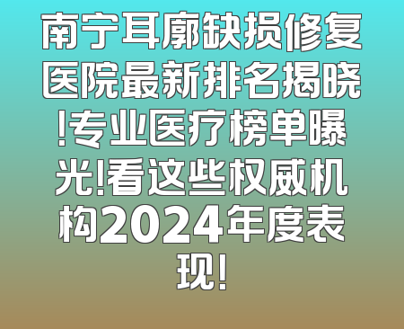 南宁耳廓缺损修复医院最新排名揭晓！专业医疗榜单曝光！看这些权威机构2024年度表现！