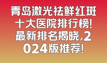 青岛激光祛鲜红斑十大医院排行榜！最新排名揭晓，2024版推荐！