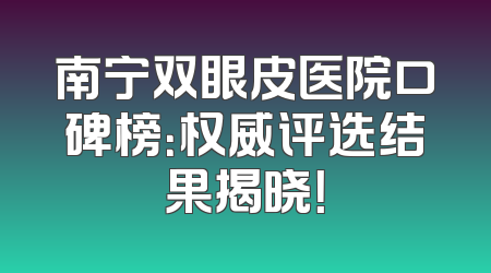 南宁双眼皮医院口碑榜：权威评选结果揭晓！