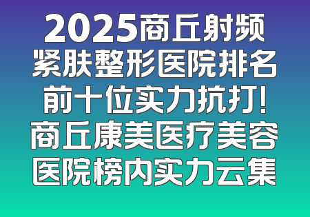 2025商丘射频紧肤整形医院排名前十位实力抗打！商丘康美医疗美容医院榜内实力云集