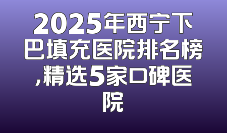 2025年西宁下巴填充医院排名榜，精选5家口碑医院
