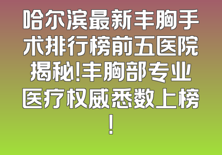 哈尔滨最新丰胸手术排行榜前五医院揭秘！丰胸部专业医疗权威悉数上榜！