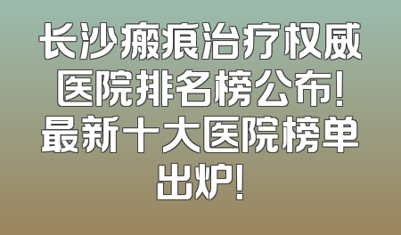 长沙瘢痕治疗权威医院排名榜公布！最新十大医院榜单出炉！